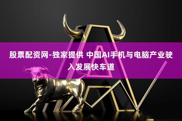 股票配资网-独家提供 中国AI手机与电脑产业驶入发展快车道