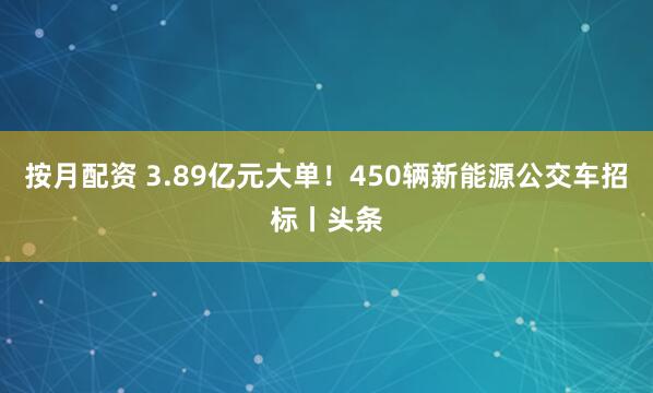 按月配资 3.89亿元大单！450辆新能源公交车招标丨头条