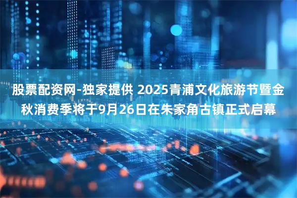 股票配资网-独家提供 2025青浦文化旅游节暨金秋消费季将于9月26日在朱家角古镇正式启幕