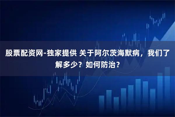 股票配资网-独家提供 关于阿尔茨海默病，我们了解多少？如何防治？