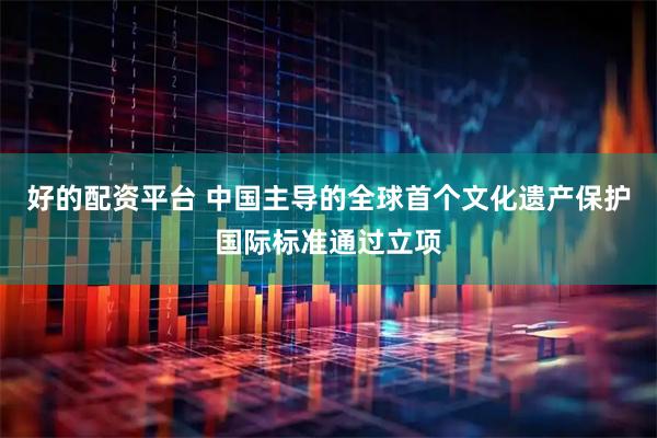 好的配资平台 中国主导的全球首个文化遗产保护国际标准通过立项