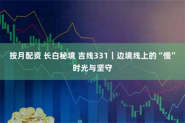 按月配资 长白秘境 吉线331｜边境线上的“慢”时光与坚守