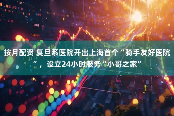 按月配资 复旦系医院开出上海首个“骑手友好医院”，设立24小时服务“小哥之家”