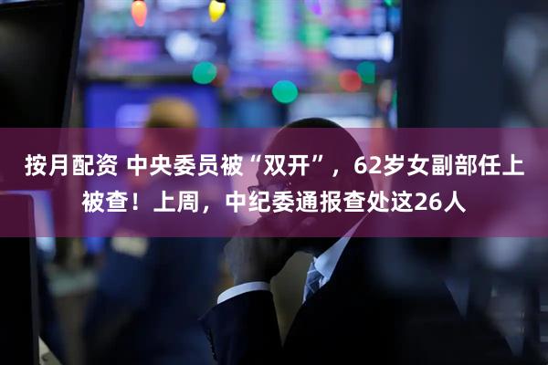 按月配资 中央委员被“双开”，62岁女副部任上被查！上周，中纪委通报查处这26人